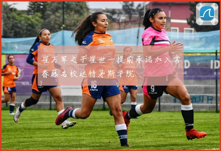 崔万军之子崔世一提前承诺加入常春藤名校达特茅斯学院