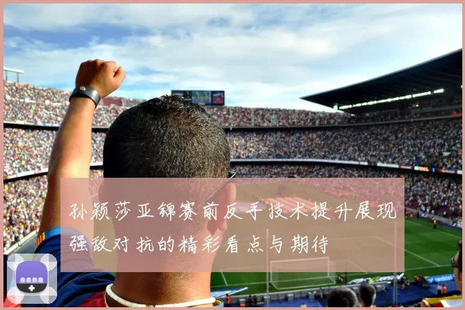 孙颖莎亚锦赛前反手技术提升展现强敌对抗的精彩看点与期待
