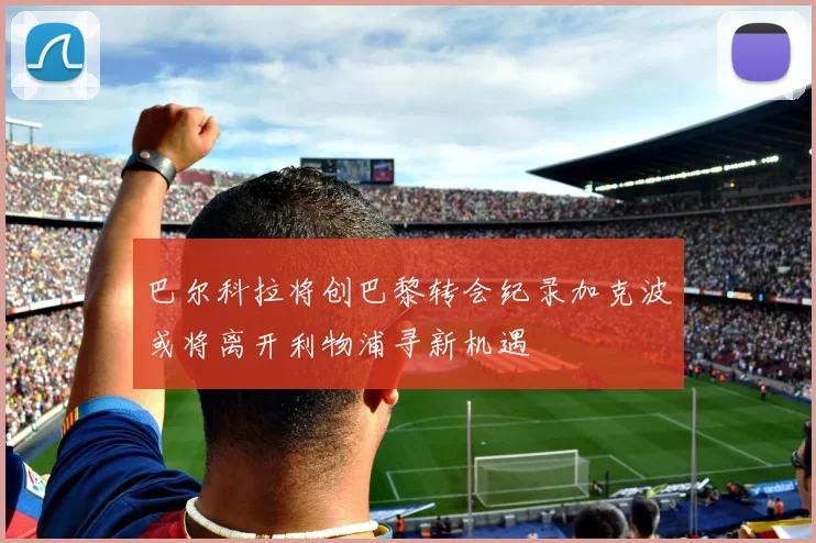 巴尔科拉将创巴黎转会纪录加克波或将离开利物浦寻新机遇
