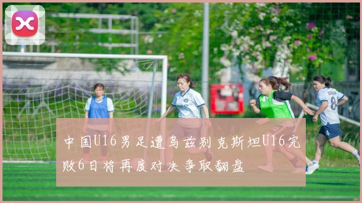 中国U16男足遭乌兹别克斯坦U16完败6日将再度对决争取翻盘