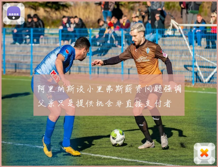 阿里纳斯谈小里弗斯薪资问题强调父亲只是提供机会非直接支付者