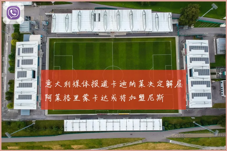 意大利媒体报道卡迪纳莱决定解雇阿莱格里蒙卡达或将加盟尼斯