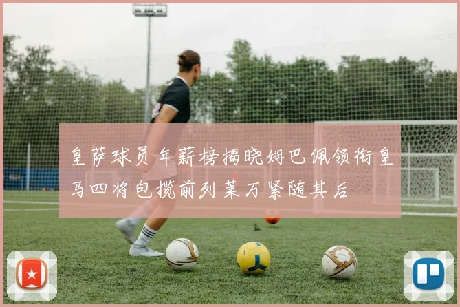 皇萨球员年薪榜揭晓姆巴佩领衔皇马四将包揽前列莱万紧随其后