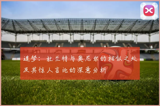 追梦：杜兰特与奥尼尔的相似之处及其惊人言论的深意分析