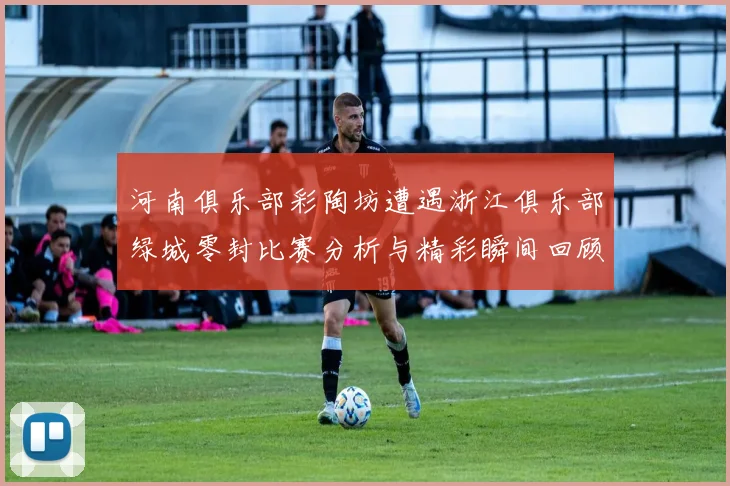 河南俱乐部彩陶坊遭遇浙江俱乐部绿城零封比赛分析与精彩瞬间回顾