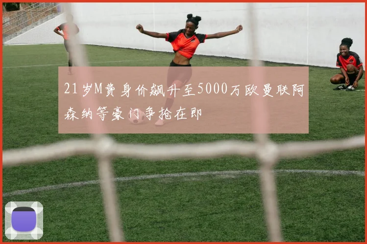 21岁M费身价飙升至5000万欧曼联阿森纳等豪门争抢在即