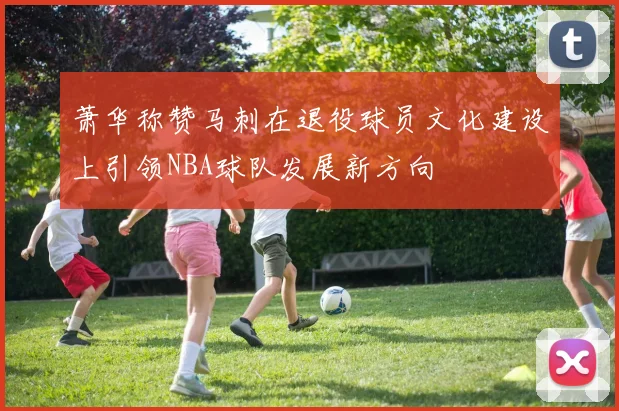 萧华称赞马刺在退役球员文化建设上引领NBA球队发展新方向