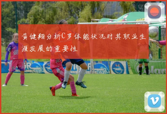 黄健翔分析C罗体能状况对其职业生涯发展的重要性
