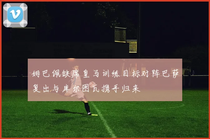 姆巴佩缺席皇马训练目标对阵巴萨复出与库尔图瓦携手归来