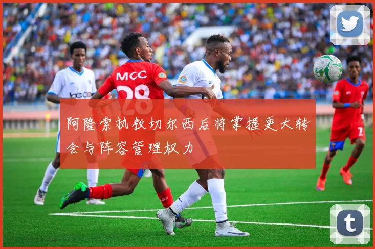 阿隆索执教切尔西后将掌握更大转会与阵容管理权力