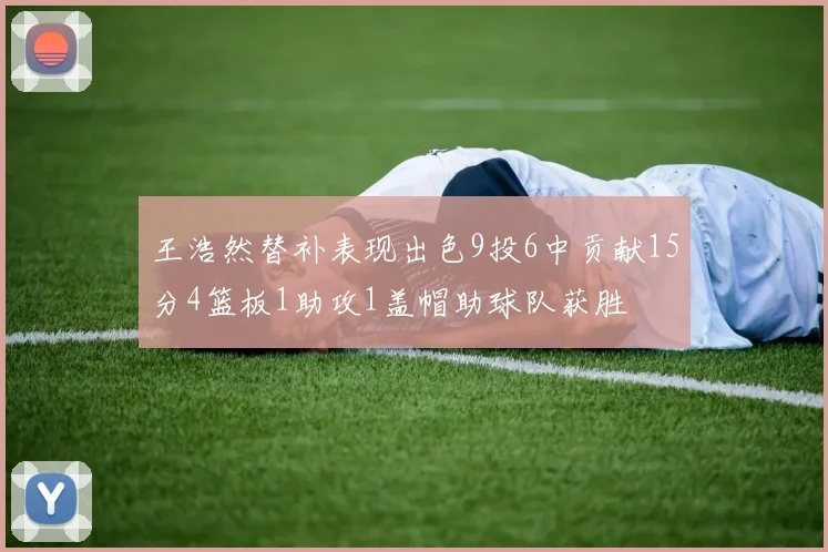 王浩然替补表现出色9投6中贡献15分4篮板1助攻1盖帽助球队获胜