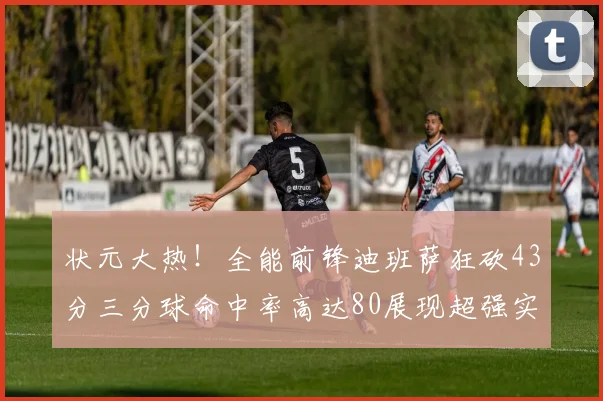 状元大热！全能前锋迪班萨狂砍43分三分球命中率高达80展现超强实力