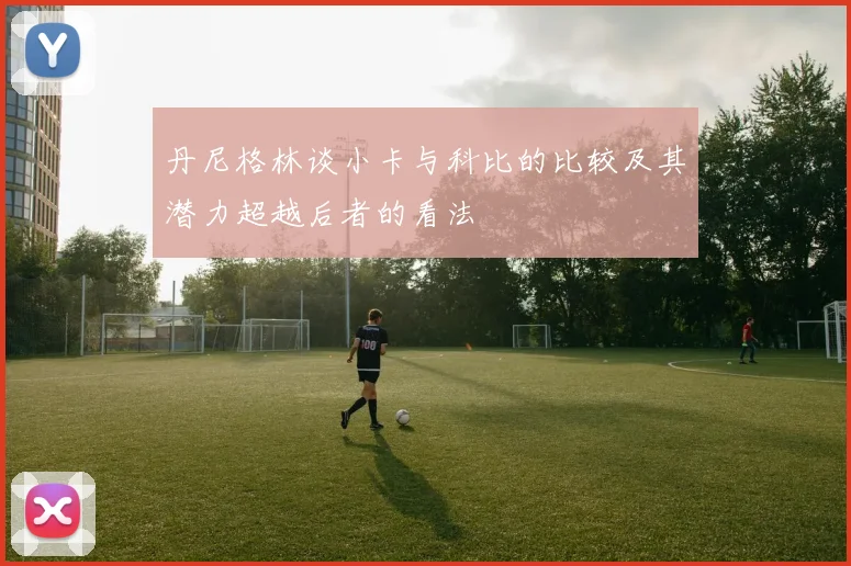 丹尼格林谈小卡与科比的比较及其潜力超越后者的看法