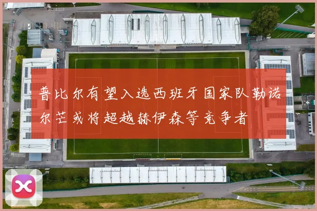 普比尔有望入选西班牙国家队勒诺尔芒或将超越赫伊森等竞争者