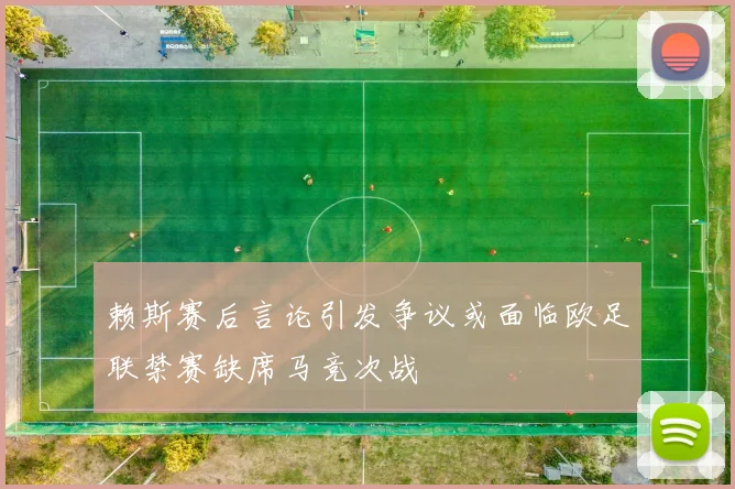 赖斯赛后言论引发争议或面临欧足联禁赛缺席马竞次战