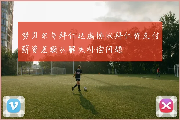 努贝尔与拜仁达成协议拜仁将支付薪资差额以解决补偿问题