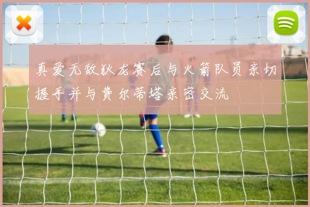 真爱无敌狄龙赛后与火箭队员亲切握手并与费尔蒂塔亲密交流