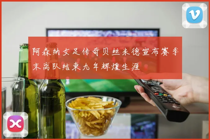 阿森纳女足传奇贝丝米德宣布赛季末离队结束九年辉煌生涯