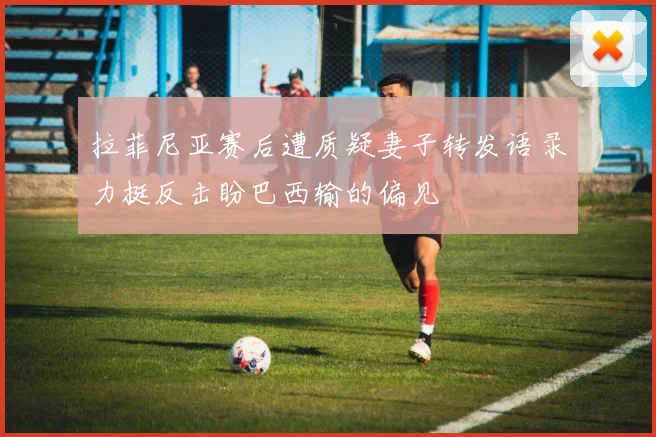 拉菲尼亚赛后遭质疑妻子转发语录力挺反击盼巴西输的偏见