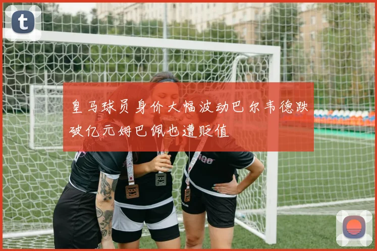 皇马球员身价大幅波动巴尔韦德跌破亿元姆巴佩也遭贬值