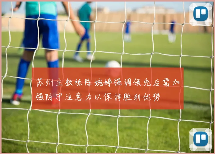 苏州主教练陈婉婷强调领先后需加强防守注意力以保持胜利优势