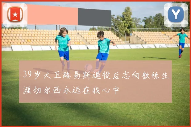 39岁大卫路易斯退役后志向教练生涯切尔西永远在我心中