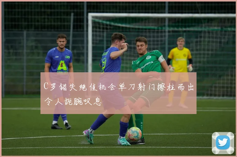 C罗错失绝佳机会单刀射门擦柱而出令人扼腕叹息