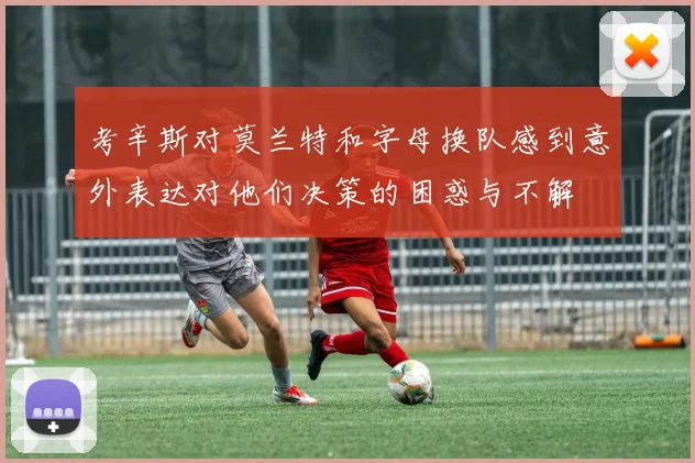 考辛斯对莫兰特和字母换队感到意外表达对他们决策的困惑与不解