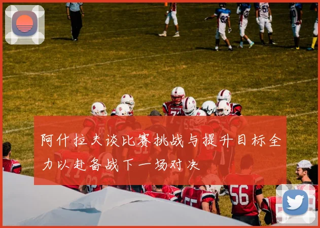 阿什拉夫谈比赛挑战与提升目标全力以赴备战下一场对决
